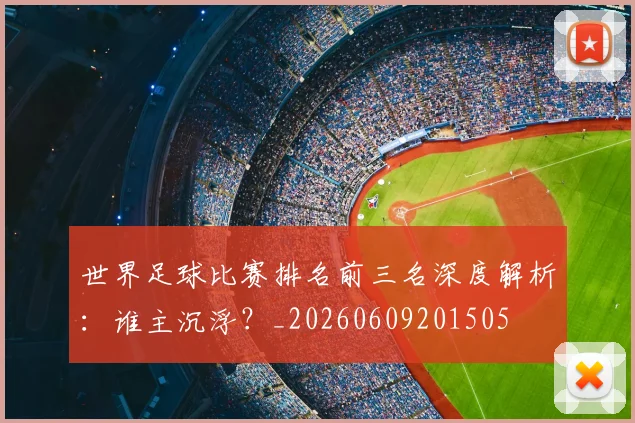 世界足球比赛排名前三名深度解析：谁主沉浮？_20260609201505