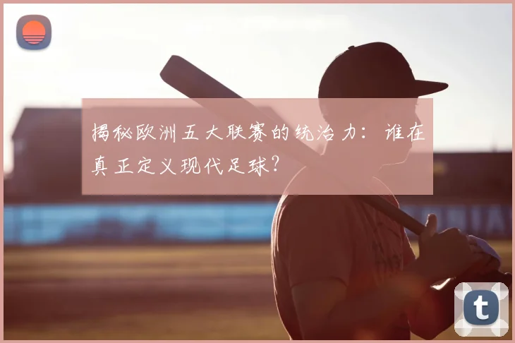揭秘欧洲五大联赛的统治力：谁在真正定义现代足球？