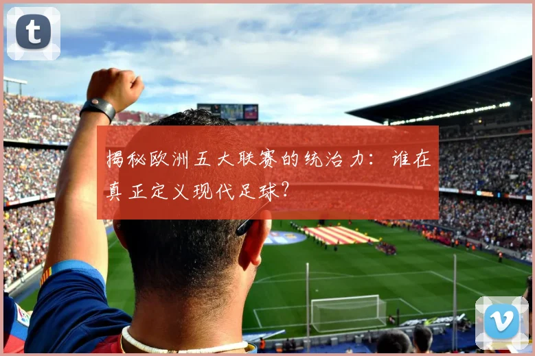 揭秘欧洲五大联赛的统治力：谁在真正定义现代足球？