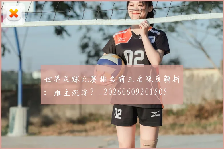 世界足球比赛排名前三名深度解析：谁主沉浮？_20260609201505